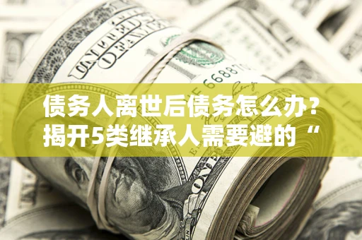 北京债务人离世后债务怎么办？揭开5类继承人需要避的“坑”
