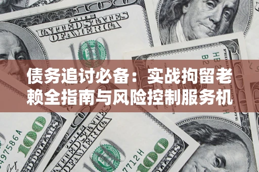 北京债务追讨必备：实战拘留老赖全指南与风险控制服务机构推荐